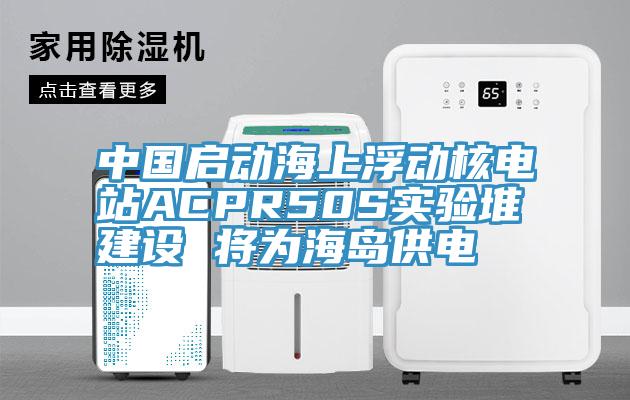 中國啟動海上浮動核電站ACPR50S實驗堆建設 將為海島供電